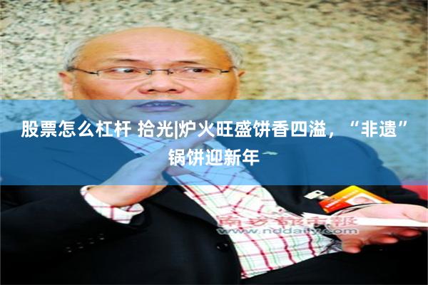 股票怎么杠杆 拾光|炉火旺盛饼香四溢，“非遗”锅饼迎新年