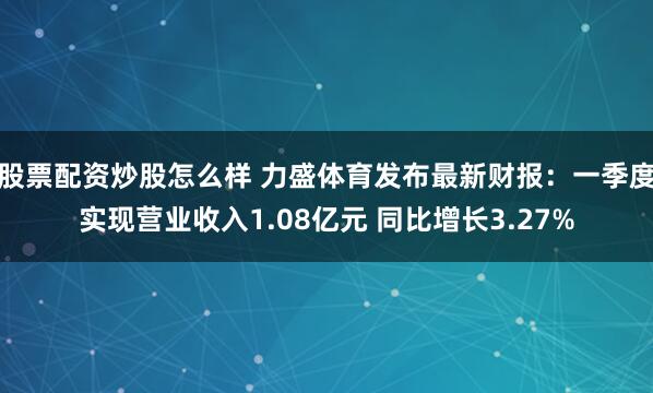 股票配资炒股怎么样 力盛体育发布最新财报：一季度实现营业收入1.08亿元 同比增长3.27%