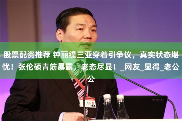 股票配资推荐 钟丽缇三亚穿着引争议，真实状态堪忧！张伦硕青筋暴露，老态尽显！_网友_显得_老公