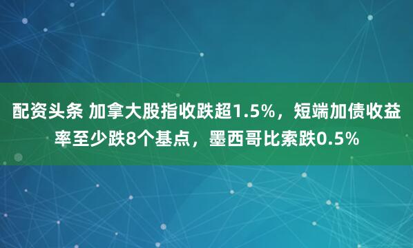 配资头条 加拿大股指收跌超1.5%，短端加债收益率至少跌8个基点，墨西哥比索跌0.5%