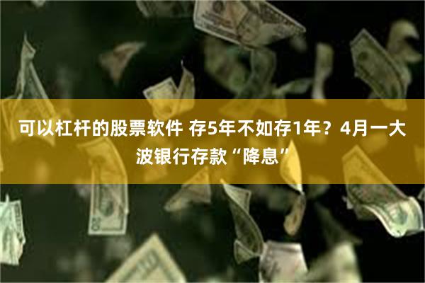 可以杠杆的股票软件 存5年不如存1年？4月一大波银行存款“降息”
