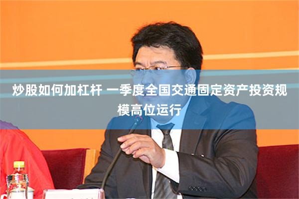炒股如何加杠杆 一季度全国交通固定资产投资规模高位运行