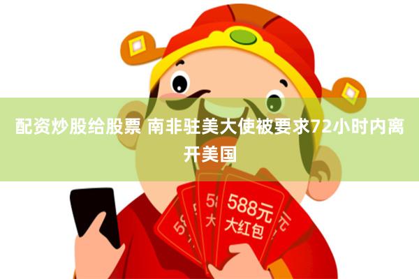 配资炒股给股票 南非驻美大使被要求72小时内离开美国