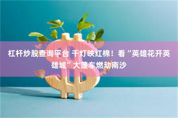 杠杆炒股查询平台 千灯映红棉！看“英雄花开英雄城”大篷车燃动南沙