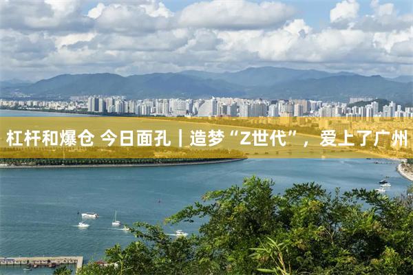 杠杆和爆仓 今日面孔｜造梦“Z世代”，爱上了广州