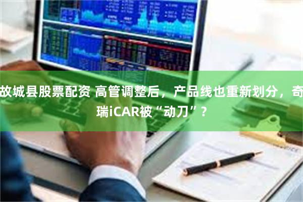 故城县股票配资 高管调整后，产品线也重新划分，奇瑞iCAR被“动刀”？