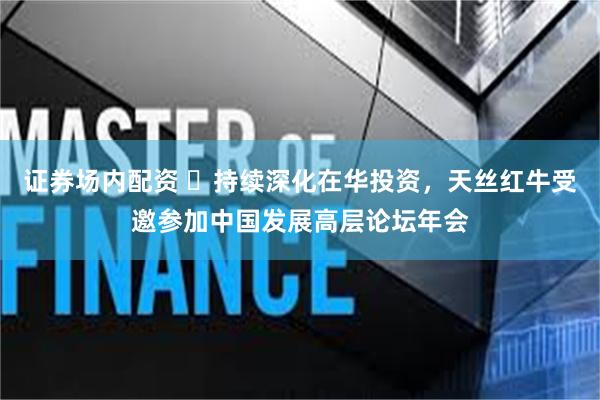 证券场内配资 ​持续深化在华投资，天丝红牛受邀参加中国发展高层论坛年会
