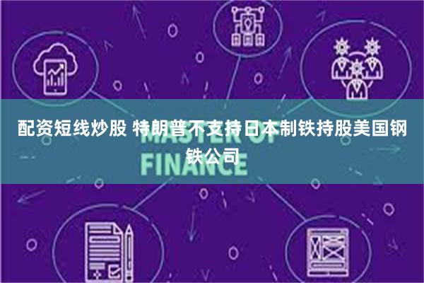 配资短线炒股 特朗普不支持日本制铁持股美国钢铁公司
