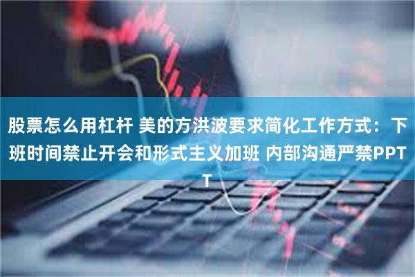 股票怎么用杠杆 美的方洪波要求简化工作方式：下班时间禁止开会和形式主义加班 内部沟通严禁PPT