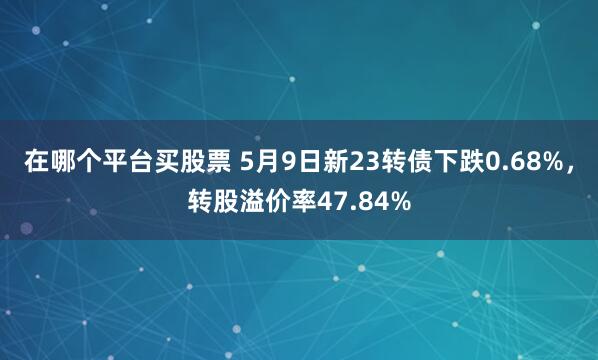 在哪个平台买股票 5月9日新23转债下跌0.68%，转股溢价率47.84%