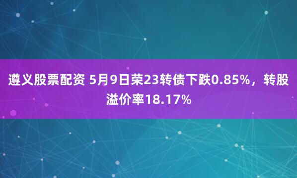 遵义股票配资 5月9日荣23转债下跌0.85%，转股溢价率18.17%