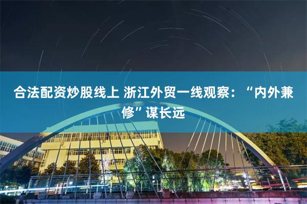 合法配资炒股线上 浙江外贸一线观察：“内外兼修”谋长远