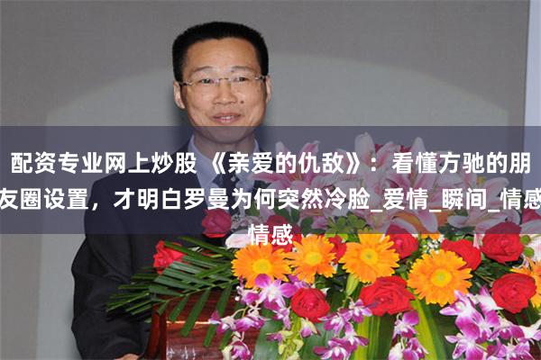 配资专业网上炒股 《亲爱的仇敌》：看懂方驰的朋友圈设置，才明白罗曼为何突然冷脸_爱情_瞬间_情感