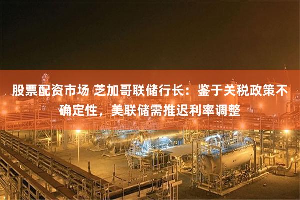 股票配资市场 芝加哥联储行长：鉴于关税政策不确定性，美联储需推迟利率调整