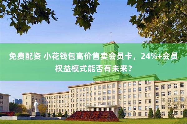免费配资 小花钱包高价售卖会员卡，24%+会员权益模式能否有未来？