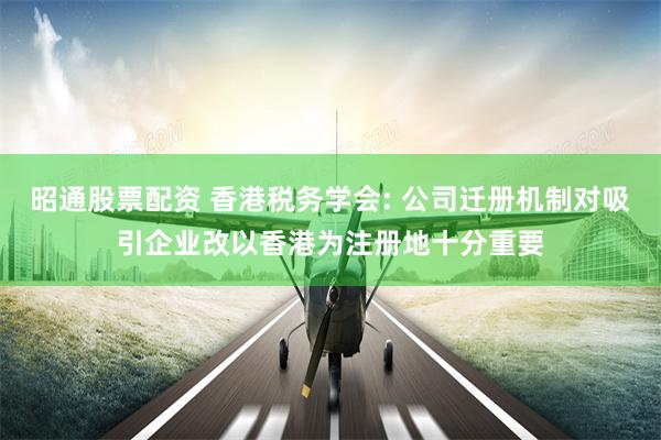 昭通股票配资 香港税务学会: 公司迁册机制对吸引企业改以香港为注册地十分重要
