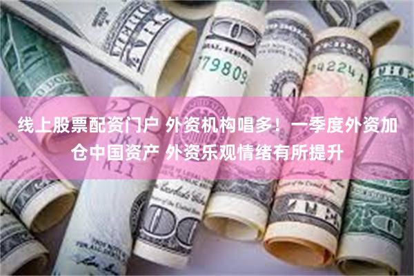 线上股票配资门户 外资机构唱多！一季度外资加仓中国资产 外资乐观情绪有所提升