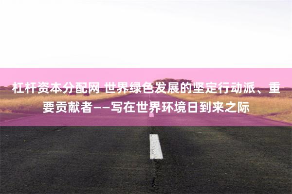 杠杆资本分配网 世界绿色发展的坚定行动派、重要贡献者——写在世界环境日到来之际