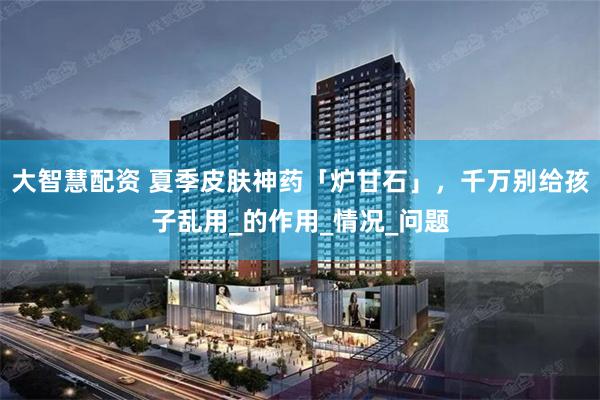 大智慧配资 夏季皮肤神药「炉甘石」，千万别给孩子乱用_的作用_情况_问题