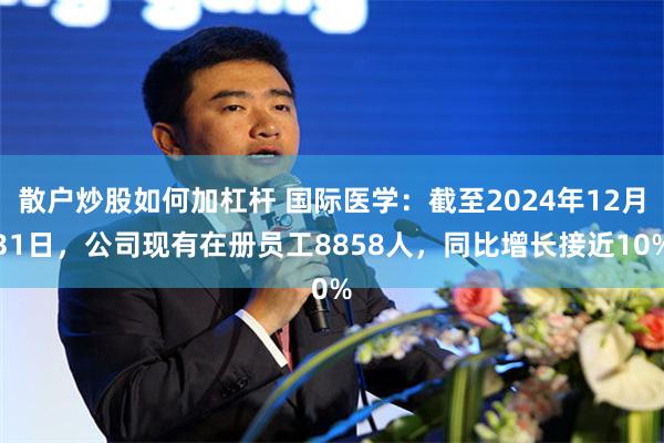 散户炒股如何加杠杆 国际医学：截至2024年12月31日，公司现有在册员工8858人，同比增长接近10%