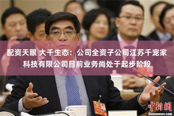 配资天眼 大千生态：公司全资子公司江苏千宠家科技有限公司目前业务尚处于起步阶段