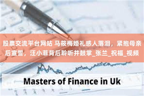 股票交流平台网站 马筱梅婚礼感人落泪，紧抱母亲后宣誓，汪小菲背后聆听并鼓掌_张兰_祝福_视频