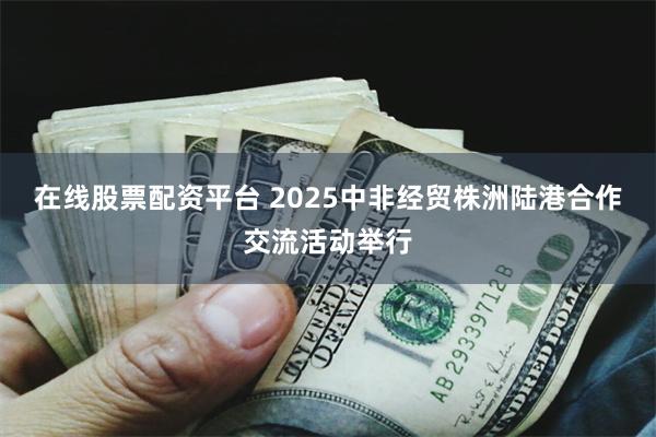 在线股票配资平台 2025中非经贸株洲陆港合作交流活动举行