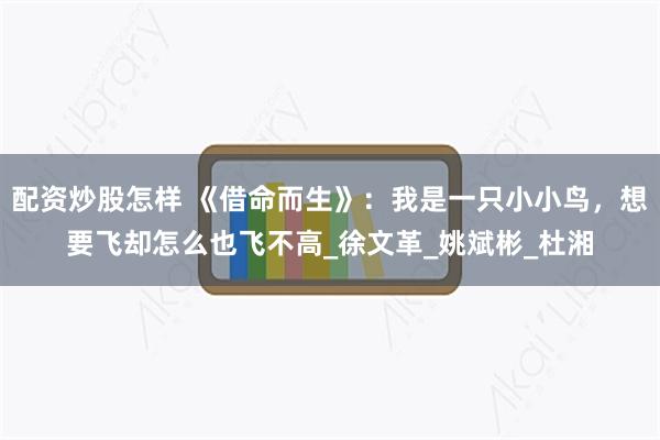 配资炒股怎样 《借命而生》：我是一只小小鸟，想要飞却怎么也飞不高_徐文革_姚斌彬_杜湘