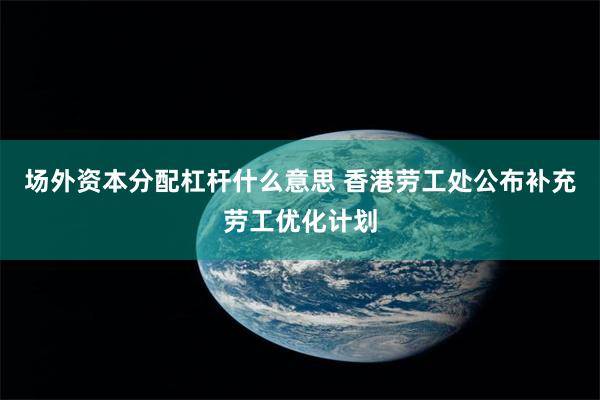 场外资本分配杠杆什么意思 香港劳工处公布补充劳工优化计划