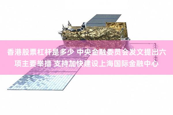 香港股票杠杆是多少 中央金融委员会发文提出六项主要举措 支持加快建设上海国际金融中心