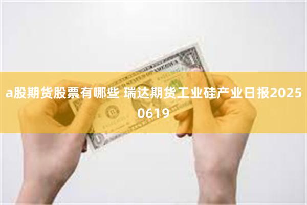 a股期货股票有哪些 瑞达期货工业硅产业日报20250619