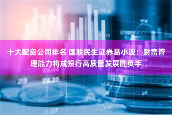 十大配资公司排名 国联民生证券葛小波：财富管理能力将成投行高质量发展胜负手