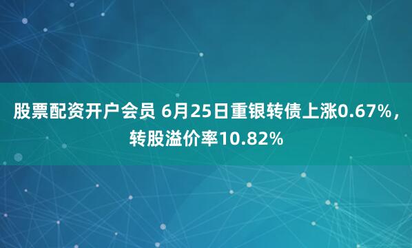 股票配资开户会员 6月25日重银转债上涨0.67%，转股溢价率10.82%
