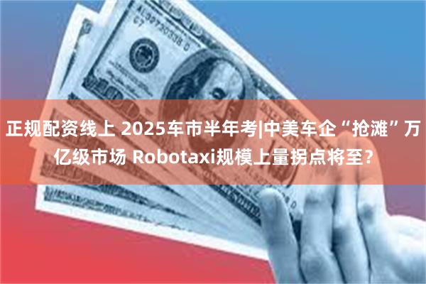 正规配资线上 2025车市半年考|中美车企“抢滩”万亿级市场 Robotaxi规模上量拐点将至？