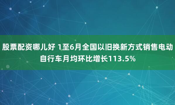 股票配资哪儿好 1至6月全国以旧换新方式销售电动自行车月均环比增长113.5%