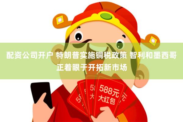 配资公司开户 特朗普实施铜税政策 智利和墨西哥正着眼于开拓新市场