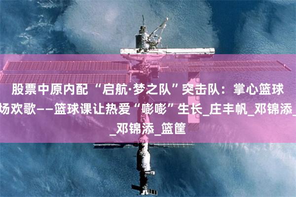 股票中原内配 “启航·梦之队”突击队：掌心篮球，操场欢歌——篮球课让热爱“嘭嘭”生长_庄丰帆_邓锦添_篮筐