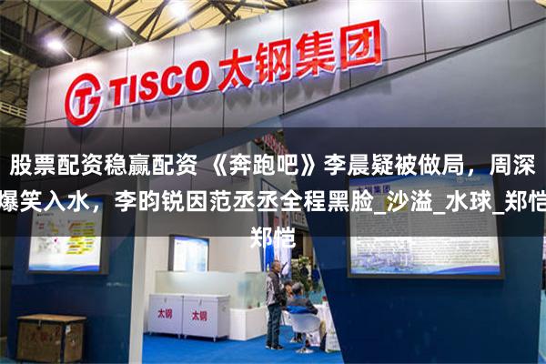 股票配资稳赢配资 《奔跑吧》李晨疑被做局，周深爆笑入水，李昀锐因范丞丞全程黑脸_沙溢_水球_郑恺