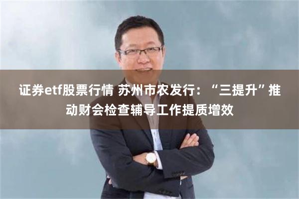 证券etf股票行情 苏州市农发行：“三提升”推动财会检查辅导工作提质增效