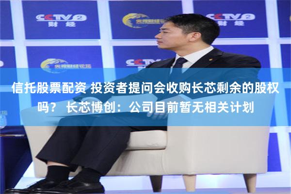 信托股票配资 投资者提问会收购长芯剩余的股权吗？ 长芯博创：公司目前暂无相关计划