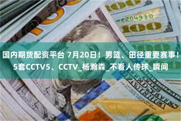 国内期货配资平台 7月20日！男篮、田径重要赛事！5套CCTV5、CCTV_杨瀚森_不看人传球_瞬间