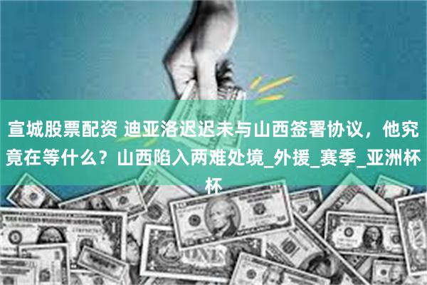 宣城股票配资 迪亚洛迟迟未与山西签署协议，他究竟在等什么？山西陷入两难处境_外援_赛季_亚洲杯