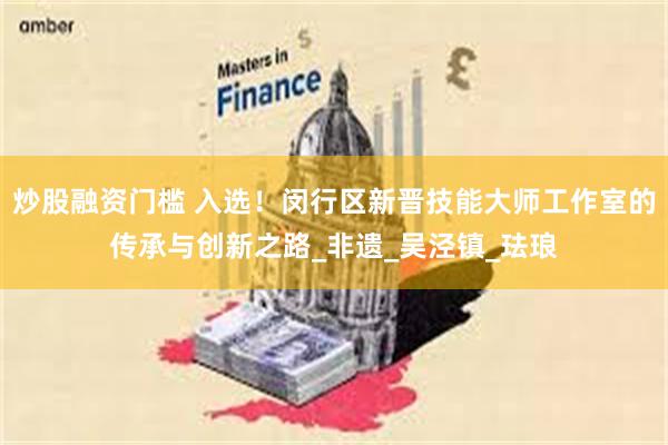 炒股融资门槛 入选！闵行区新晋技能大师工作室的传承与创新之路_非遗_吴泾镇_珐琅