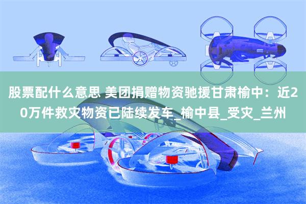 股票配什么意思 美团捐赠物资驰援甘肃榆中：近20万件救灾物资已陆续发车_榆中县_受灾_兰州
