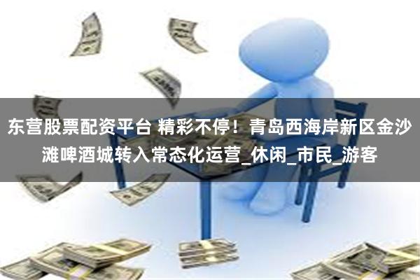 东营股票配资平台 精彩不停！青岛西海岸新区金沙滩啤酒城转入常态化运营_休闲_市民_游客