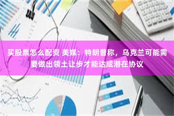 买股票怎么配资 美媒：特朗普称，乌克兰可能需要做出领土让步才能达成潜在协议