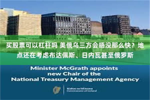 买股票可以杠杆吗 美俄乌三方会晤没那么快？地点还在考虑布达佩斯、日内瓦甚至俄罗斯