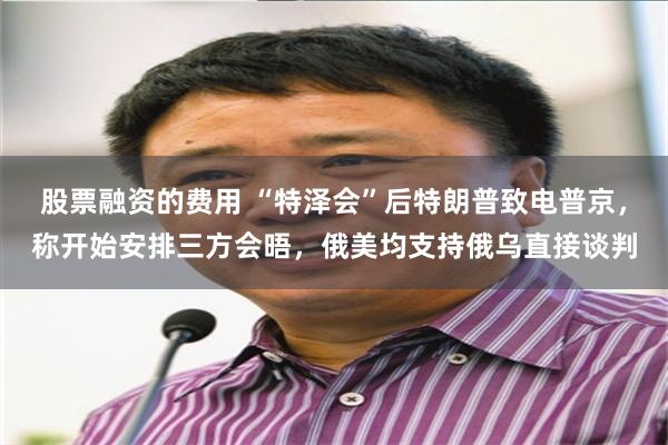 股票融资的费用 “特泽会”后特朗普致电普京，称开始安排三方会晤，俄美均支持俄乌直接谈判