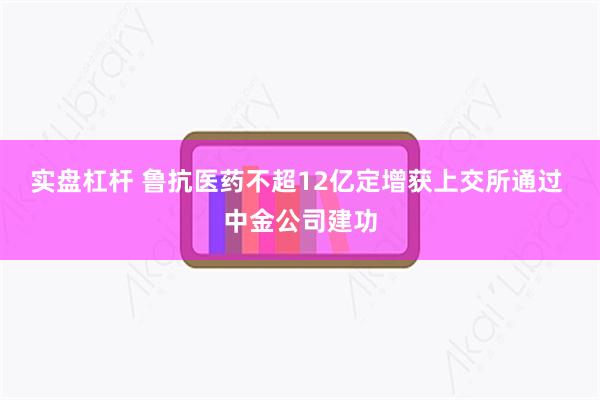 实盘杠杆 鲁抗医药不超12亿定增获上交所通过 中金公司建功