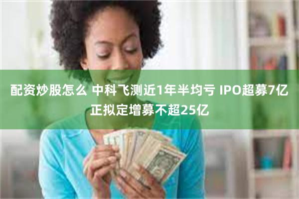 配资炒股怎么 中科飞测近1年半均亏 IPO超募7亿正拟定增募不超25亿